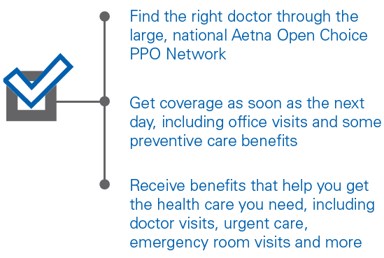 Find the right doctor through the large, national Aetna Open Choice PPO Network Get coverage as soon as the next day, including office visits and some preventive care benefits Receive benefits that help you get the health care you need, including doctor visits, urgent care, emergency room visits and more